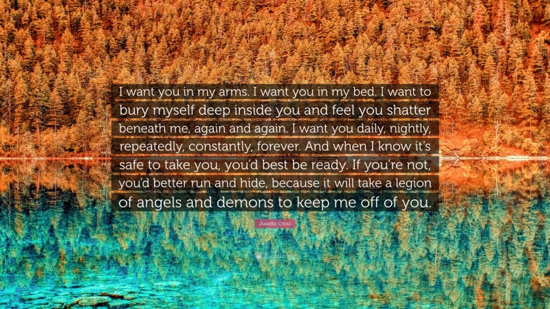 Juliette Cross Quote: “I want you in my arms. I want you in my bed. I want to bury myself deep inside you and feel you shatter beneath me, again and again. I want you daily, nightly, repeatedly, constantly, forever. And when I know it’s safe to take you, you’d best be ready. If you’re not, you’d better run and hide, because it will take a legion of angels and demons to keep me off of you.”
