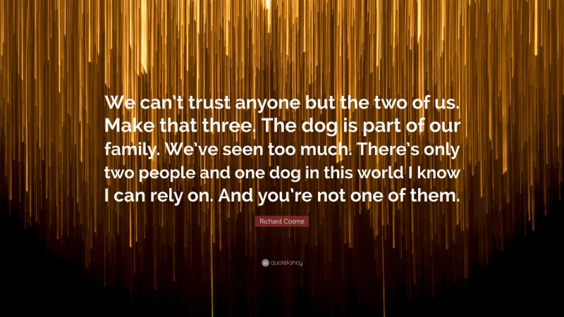 Richard Cosme Quote: “We can’t trust anyone but the two of us. Make that three. The dog is part of our family. We’ve seen too much. There’s only two people and one dog in this world I know I can rely on. And you’re not one of them.”
