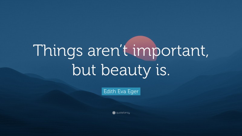 Edith Eva Eger Quote: “Things aren’t important, but beauty is.”