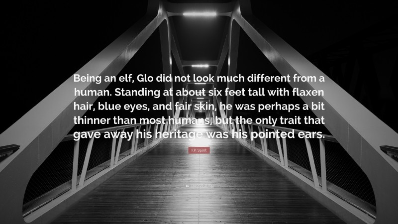 F.P. Spirit Quote: “Being an elf, Glo did not look much different from a human. Standing at about six feet tall with flaxen hair, blue eyes, and fair skin, he was perhaps a bit thinner than most humans, but the only trait that gave away his heritage was his pointed ears.”