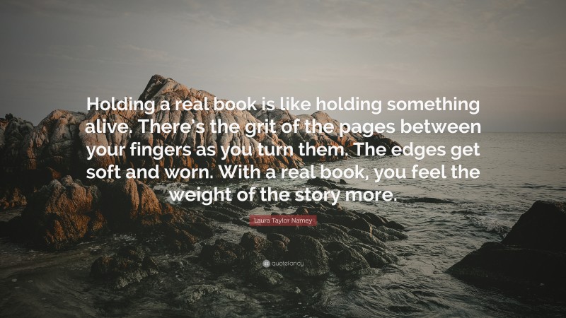 Laura Taylor Namey Quote: “Holding a real book is like holding something alive. There’s the grit of the pages between your fingers as you turn them. The edges get soft and worn. With a real book, you feel the weight of the story more.”