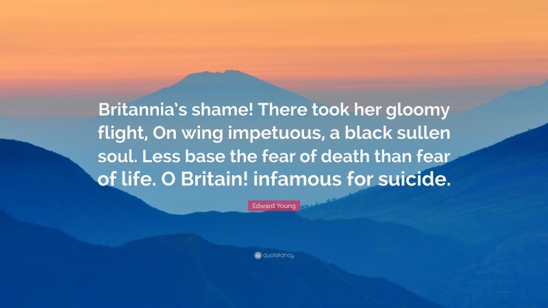 Edward Young Quote: “Britannia’s shame! There took her gloomy flight, On wing impetuous, a black sullen soul. Less base the fear of death than fear of life. O Britain! infamous for suicide.”