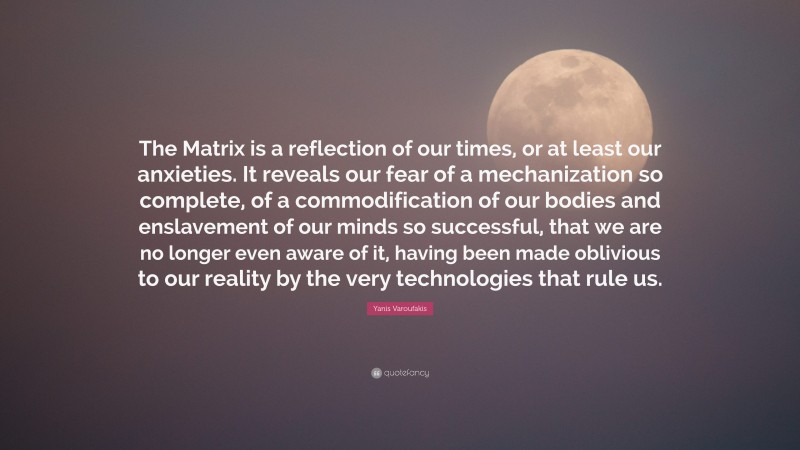 Yanis Varoufakis Quote: “The Matrix is a reflection of our times, or at least our anxieties. It reveals our fear of a mechanization so complete, of a commodification of our bodies and enslavement of our minds so successful, that we are no longer even aware of it, having been made oblivious to our reality by the very technologies that rule us.”