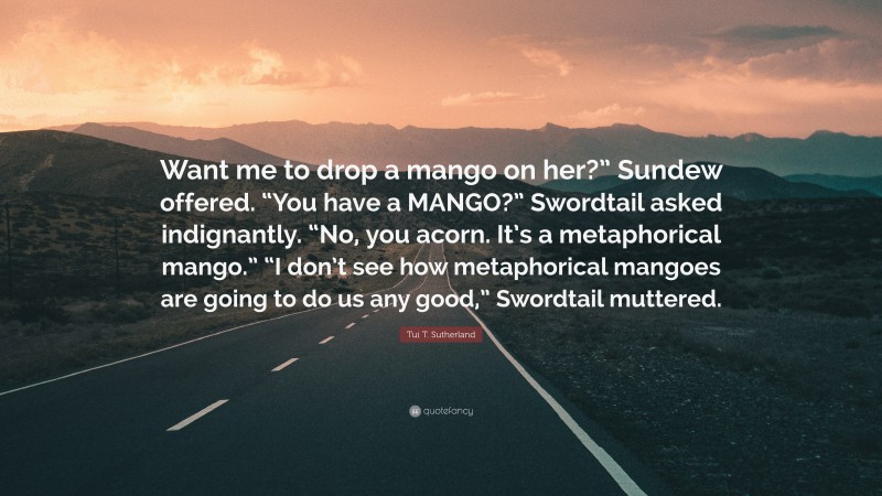 Tui T. Sutherland Quote: “Want me to drop a mango on her?” Sundew offered. “You have a MANGO?” Swordtail asked indignantly. “No, you acorn. It’s a metaphorical mango.” “I don’t see how metaphorical mangoes are going to do us any good,” Swordtail muttered.”
