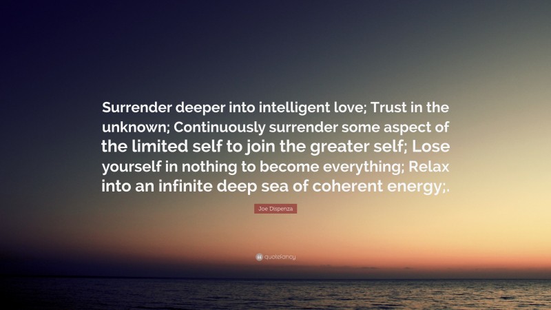 Joe Dispenza Quote: “Surrender deeper into intelligent love; Trust in the unknown; Continuously surrender some aspect of the limited self to join the greater self; Lose yourself in nothing to become everything; Relax into an infinite deep sea of coherent energy;.”
