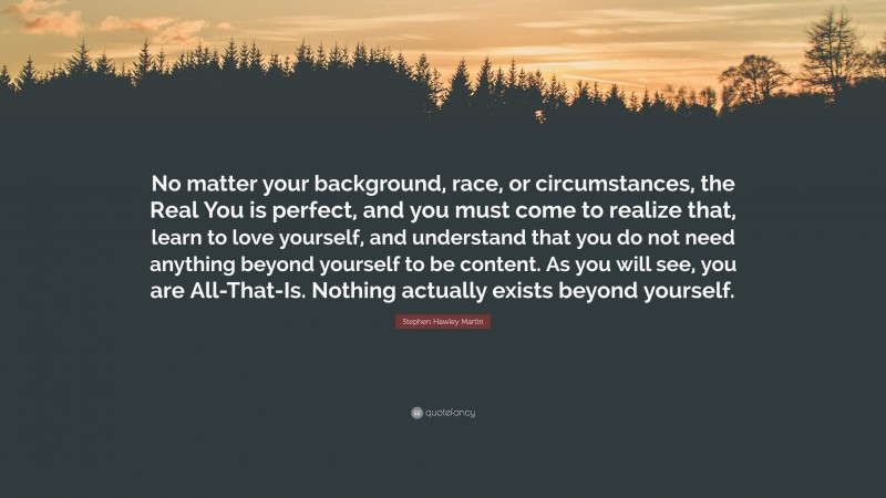 Stephen Hawley Martin Quote: “No matter your background, race, or circumstances, the Real You is perfect, and you must come to realize that, learn to love yourself, and understand that you do not need anything beyond yourself to be content. As you will see, you are All-That-Is. Nothing actually exists beyond yourself.”