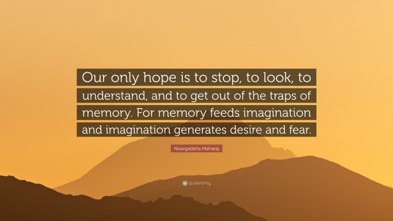 Nisargadatta Maharaj Quote: “Our only hope is to stop, to look, to understand, and to get out of the traps of memory. For memory feeds imagination and imagination generates desire and fear.”