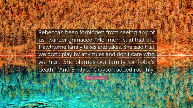 Jennifer Lynn Barnes Quote: “Rebecca’s been forbidden from seeing any of us.” Xander grimaced. “Her mom said that the Hawthorne family takes and takes. She said that we don’t play by any rules and don’t care who we hurt. She blames our family for Toby’s death.” “And Emily’s,” Grayson added roughly.”