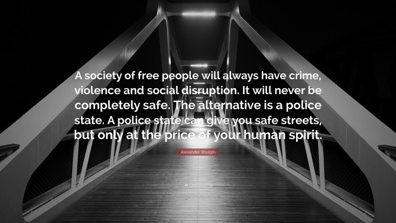 Alexander Shulgin Quote: “A society of free people will always have crime, violence and social disruption. It will never be completely safe. The alternative is a police state. A police state can give you safe streets, but only at the price of your human spirit.”