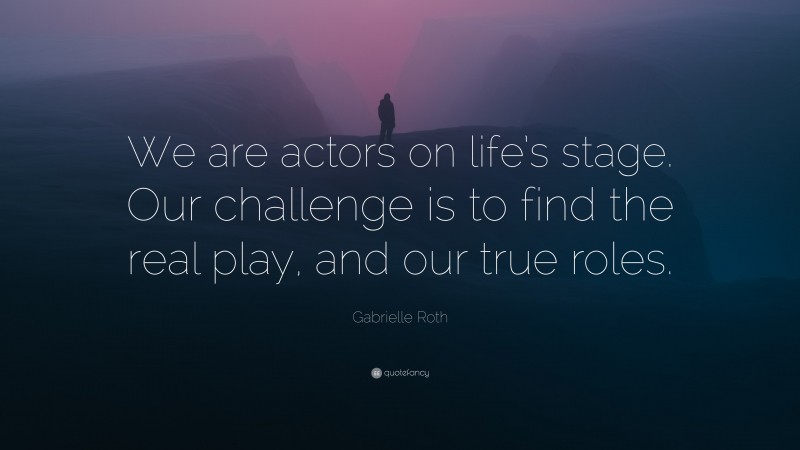 Gabrielle Roth Quote: “We are actors on life’s stage. Our challenge is to find the real play, and our true roles.”