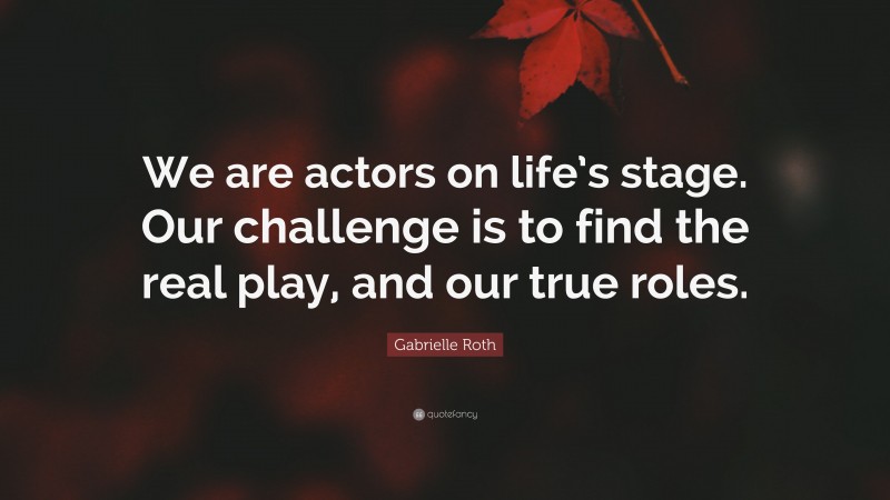 Gabrielle Roth Quote: “We are actors on life’s stage. Our challenge is to find the real play, and our true roles.”