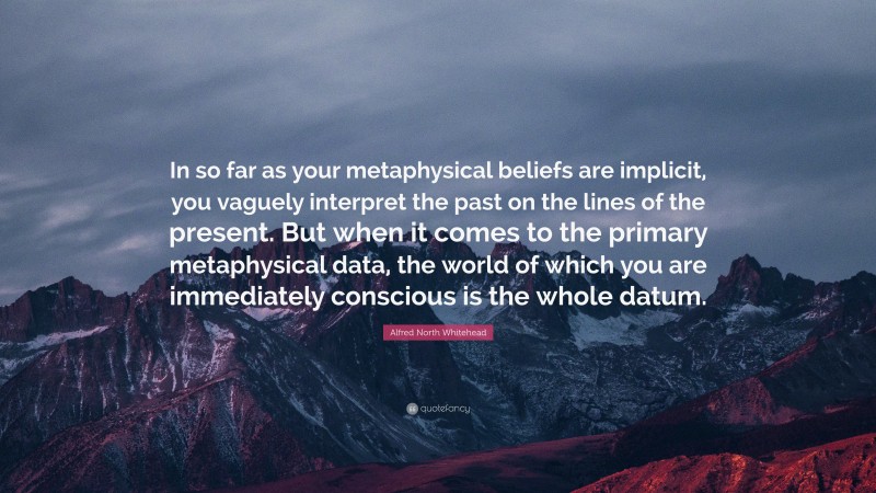 Alfred North Whitehead Quote: “In so far as your metaphysical beliefs are implicit, you vaguely interpret the past on the lines of the present. But when it comes to the primary metaphysical data, the world of which you are immediately conscious is the whole datum.”