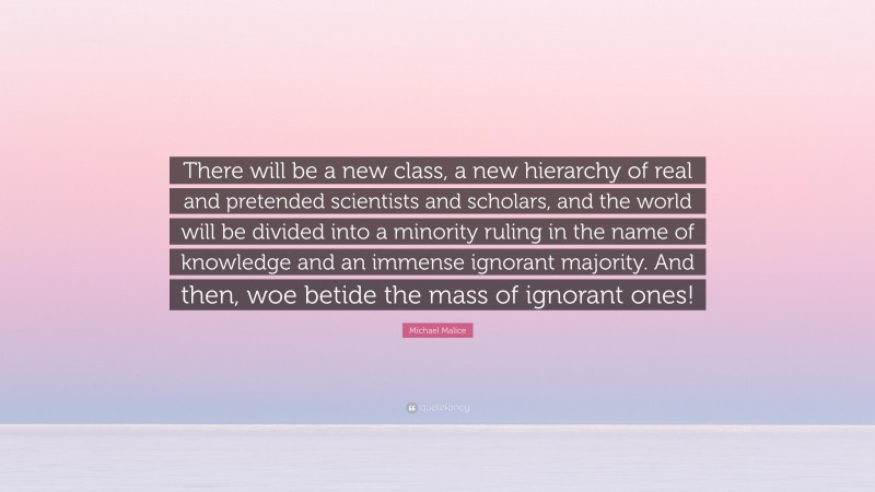 Michael Malice Quote: “There will be a new class, a new hierarchy of real and pretended scientists and scholars, and the world will be divided into a minority ruling in the name of knowledge and an immense ignorant majority. And then, woe betide the mass of ignorant ones!”