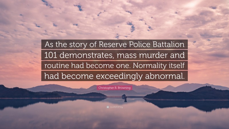 Christopher R. Browning Quote: “As the story of Reserve Police Battalion 101 demonstrates, mass murder and routine had become one. Normality itself had become exceedingly abnormal.”