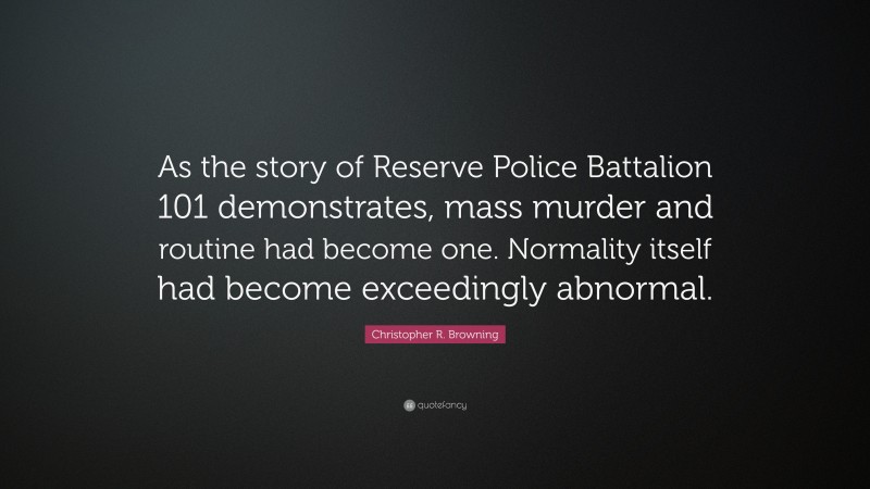 Christopher R. Browning Quote: “As the story of Reserve Police Battalion 101 demonstrates, mass murder and routine had become one. Normality itself had become exceedingly abnormal.”