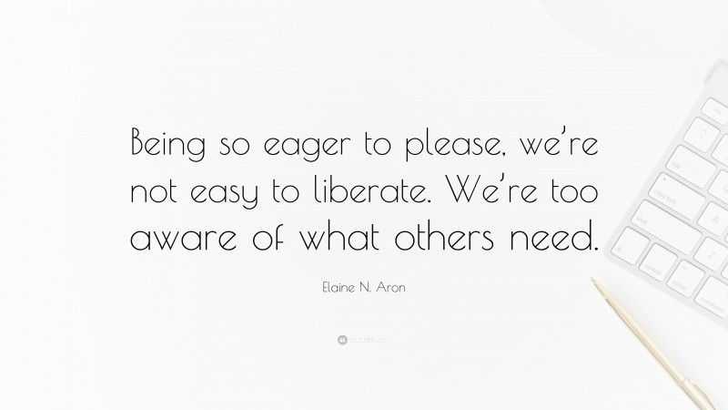 Elaine N. Aron Quote: “Being so eager to please, we’re not easy to liberate. We’re too aware of what others need.”