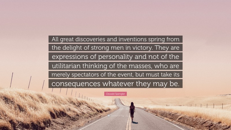 Oswald Spengler Quote: “All great discoveries and inventions spring from the delight of strong men in victory. They are expressions of personality and not of the utilitarian thinking of the masses, who are merely spectators of the event, but must take its consequences whatever they may be.”