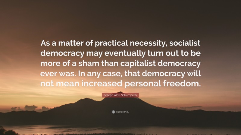 Joseph Alois Schumpeter Quote: “As a matter of practical necessity, socialist democracy may eventually turn out to be more of a sham than capitalist democracy ever was. In any case, that democracy will not mean increased personal freedom.”