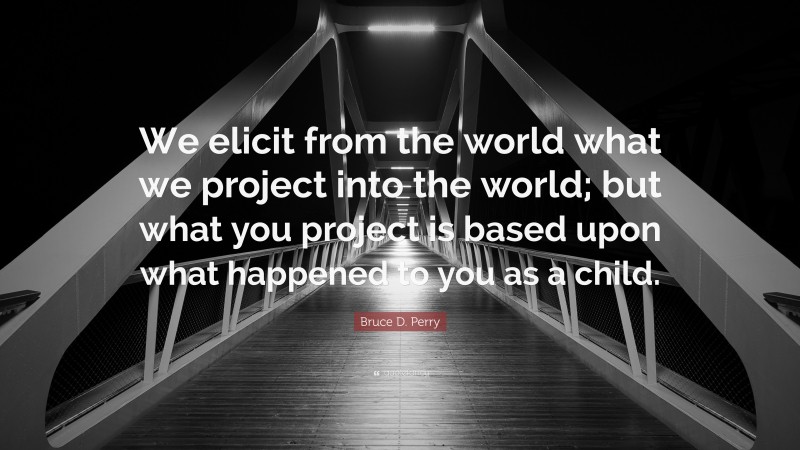 Bruce D. Perry Quote: “We elicit from the world what we project into the world; but what you project is based upon what happened to you as a child.”