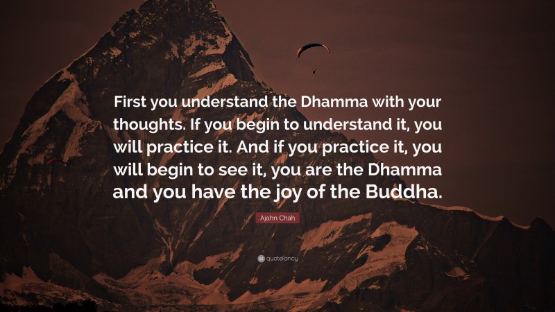 Ajahn Chah Quote: “First you understand the Dhamma with your thoughts. If you begin to understand it, you will practice it. And if you practice it, you will begin to see it, you are the Dhamma and you have the joy of the Buddha.”
