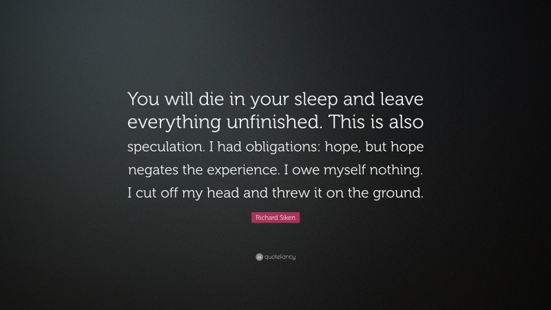 Richard Siken Quote: “You will die in your sleep and leave everything unfinished. This is also speculation. I had obligations: hope, but hope negates the experience. I owe myself nothing. I cut off my head and threw it on the ground.”