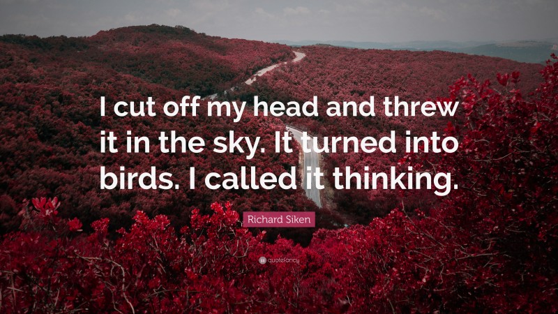 Richard Siken Quote: “I cut off my head and threw it in the sky. It turned into birds. I called it thinking.”