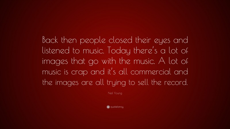 Neil Young Quote: “Back then people closed their eyes and listened to music. Today there’s a lot of images that go with the music. A lot of music is crap and it’s all commercial and the images are all trying to sell the record.”