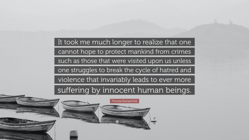 Thomas Buergenthal Quote: “It took me much longer to realize that one cannot hope to protect mankind from crimes such as those that were visited upon us unless one struggles to break the cycle of hatred and violence that invariably leads to ever more suffering by innocent human beings.”