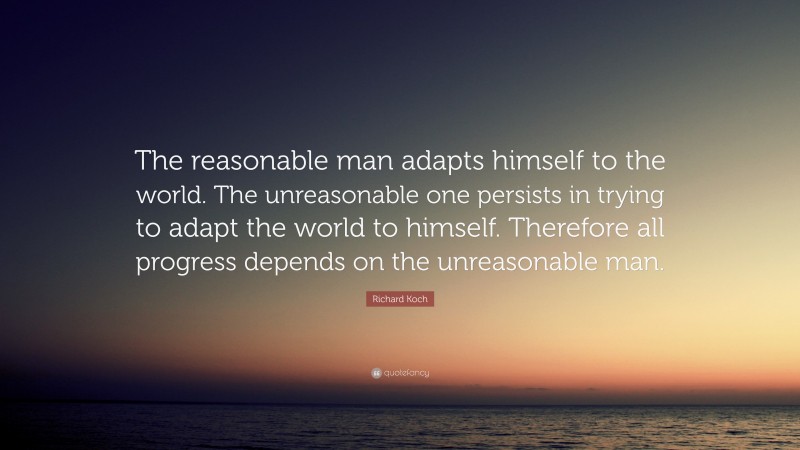 Richard Koch Quote: “The reasonable man adapts himself to the world. The unreasonable one persists in trying to adapt the world to himself. Therefore all progress depends on the unreasonable man.”