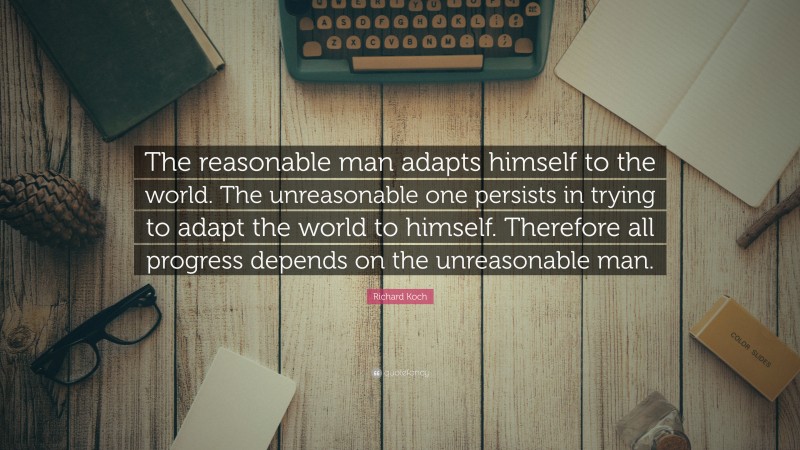 Richard Koch Quote: “The reasonable man adapts himself to the world. The unreasonable one persists in trying to adapt the world to himself. Therefore all progress depends on the unreasonable man.”