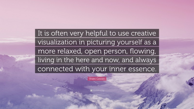 Shakti Gawain Quote: “It is often very helpful to use creative visualization in picturing yourself as a more relaxed, open person, flowing, living in the here and now, and always connected with your inner essence.”