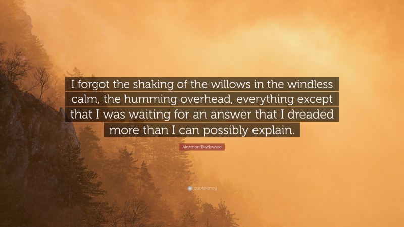 Algernon Blackwood Quote: “I forgot the shaking of the willows in the windless calm, the humming overhead, everything except that I was waiting for an answer that I dreaded more than I can possibly explain.”
