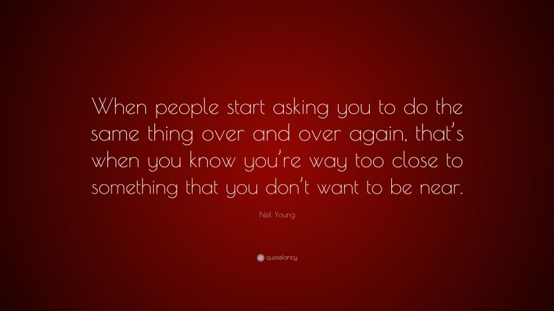 Neil Young Quote: “When people start asking you to do the same thing over and over again, that’s when you know you’re way too close to something that you don’t want to be near.”