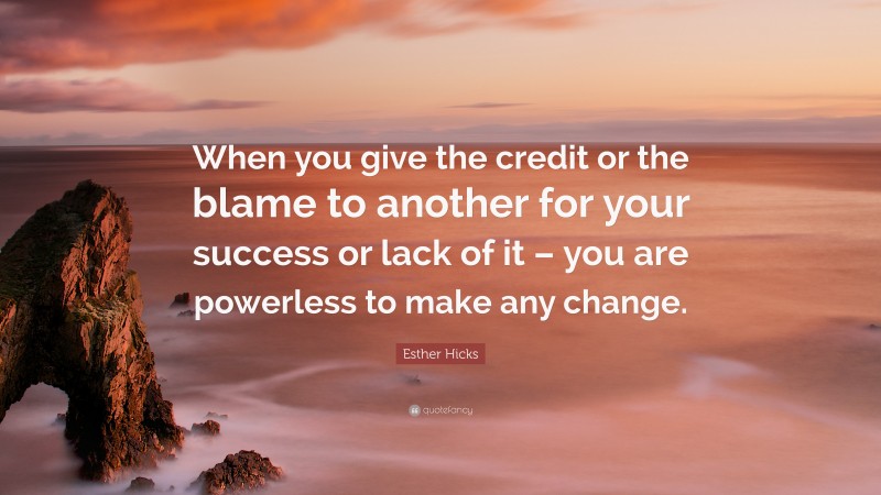 Esther Hicks Quote: “When you give the credit or the blame to another for your success or lack of it – you are powerless to make any change.”