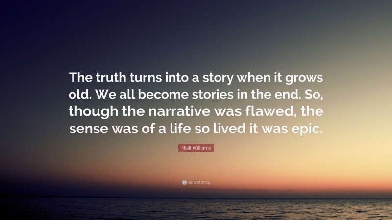 Niall Williams Quote: “The truth turns into a story when it grows old. We all become stories in the end. So, though the narrative was flawed, the sense was of a life so lived it was epic.”