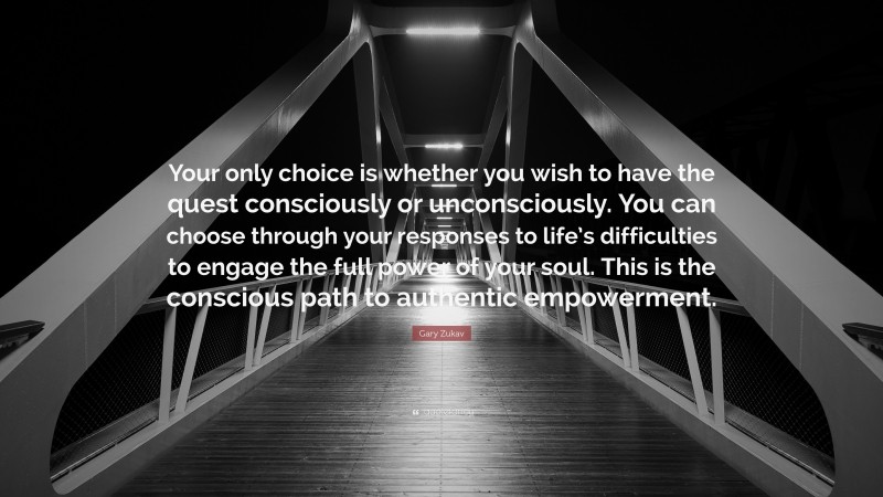 Gary Zukav Quote: “Your only choice is whether you wish to have the quest consciously or unconsciously. You can choose through your responses to life’s difficulties to engage the full power of your soul. This is the conscious path to authentic empowerment.”