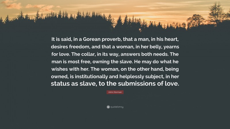John Norman Quote: “It is said, in a Gorean proverb, that a man, in his heart, desires freedom, and that a woman, in her belly, yearns for love. The collar, in its way, answers both needs. The man is most free, owning the slave. He may do what he wishes with her. The woman, on the other hand, being owned, is institutionally and helplessly subject, in her status as slave, to the submissions of love.”