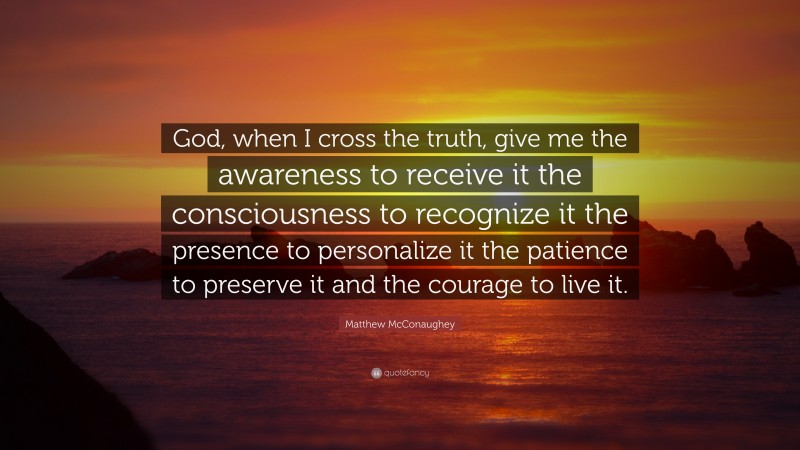 Matthew McConaughey Quote: “God, when I cross the truth, give me the awareness to receive it the consciousness to recognize it the presence to personalize it the patience to preserve it and the courage to live it.”