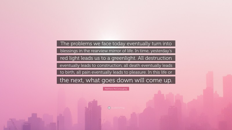 Matthew McConaughey Quote: “The problems we face today eventually turn into blessings in the rearview mirror of life. In time, yesterday’s red light leads us to a greenlight. All destruction eventually leads to construction, all death eventually leads to birth, all pain eventually leads to pleasure. In this life or the next, what goes down will come up.”
