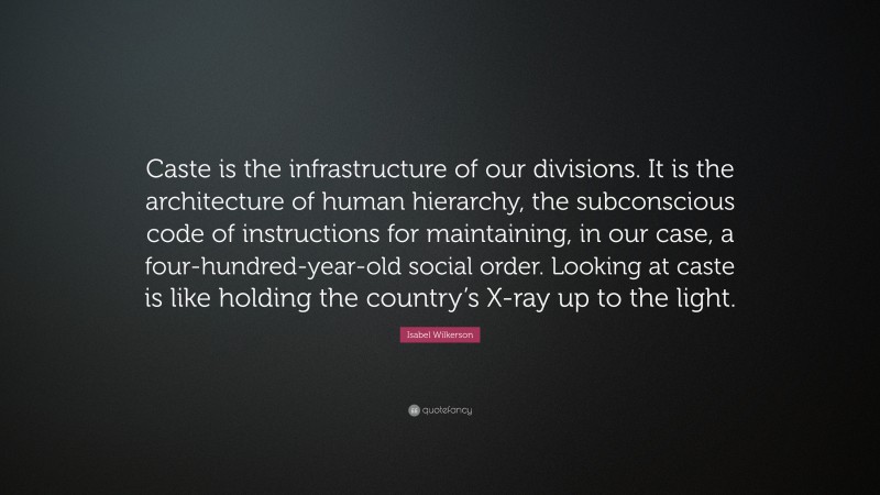 Isabel Wilkerson Quote: “Caste is the infrastructure of our divisions. It is the architecture of human hierarchy, the subconscious code of instructions for maintaining, in our case, a four-hundred-year-old social order. Looking at caste is like holding the country’s X-ray up to the light.”