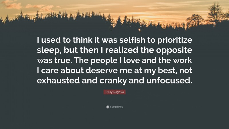 Emily Nagoski Quote: “I used to think it was selfish to prioritize sleep, but then I realized the opposite was true. The people I love and the work I care about deserve me at my best, not exhausted and cranky and unfocused.”