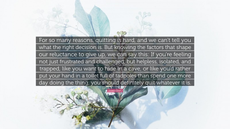 Emily Nagoski Quote: “For so many reasons, quitting is hard, and we can’t tell you what the right decision is. But knowing the factors that shape our reluctance to give up, we can say this: If you’re feeling not just frustrated and challenged, but helpless, isolated, and trapped, like you want to hide in a cave, or like you’d rather put your hand in a toilet full of tadpoles than spend one more day doing the thing, you should definitely quit whatever it is.”