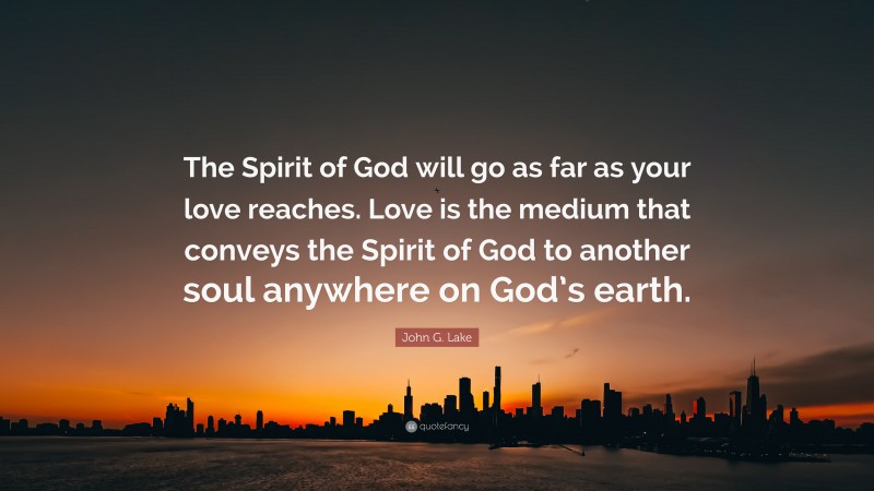 John G. Lake Quote: “The Spirit of God will go as far as your love reaches. Love is the medium that conveys the Spirit of God to another soul anywhere on God’s earth.”