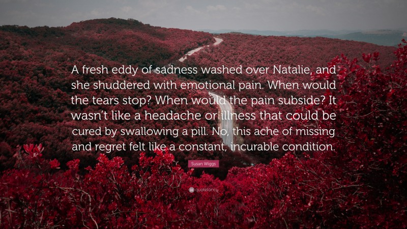 Susan Wiggs Quote: “A fresh eddy of sadness washed over Natalie, and she shuddered with emotional pain. When would the tears stop? When would the pain subside? It wasn’t like a headache or illness that could be cured by swallowing a pill. No, this ache of missing and regret felt like a constant, incurable condition.”