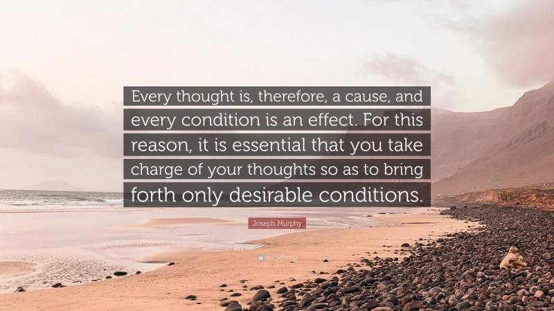 Joseph Murphy Quote: “Every thought is, therefore, a cause, and every condition is an effect. For this reason, it is essential that you take charge of your thoughts so as to bring forth only desirable conditions.”