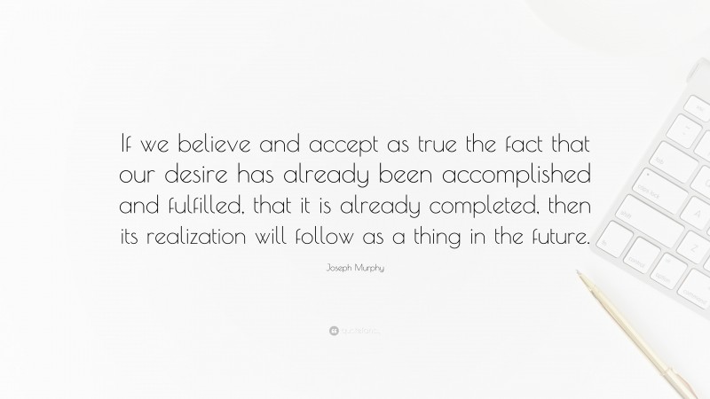 Joseph Murphy Quote: “If we believe and accept as true the fact that our desire has already been accomplished and fulfilled, that it is already completed, then its realization will follow as a thing in the future.”