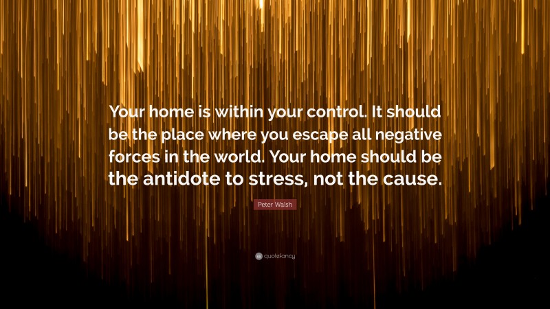 Peter Walsh Quote: “Your home is within your control. It should be the place where you escape all negative forces in the world. Your home should be the antidote to stress, not the cause.”