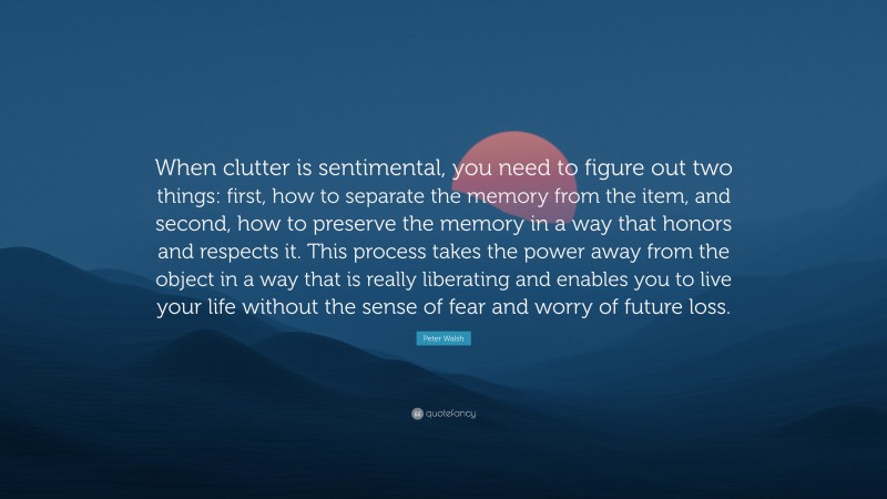 Peter Walsh Quote: “When clutter is sentimental, you need to figure out two things: first, how to separate the memory from the item, and second, how to preserve the memory in a way that honors and respects it. This process takes the power away from the object in a way that is really liberating and enables you to live your life without the sense of fear and worry of future loss.”