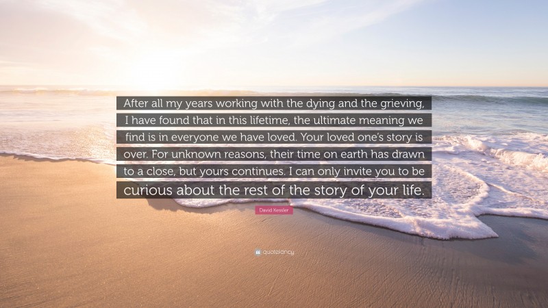 David Kessler Quote: “After all my years working with the dying and the grieving, I have found that in this lifetime, the ultimate meaning we find is in everyone we have loved. Your loved one’s story is over. For unknown reasons, their time on earth has drawn to a close, but yours continues. I can only invite you to be curious about the rest of the story of your life.”