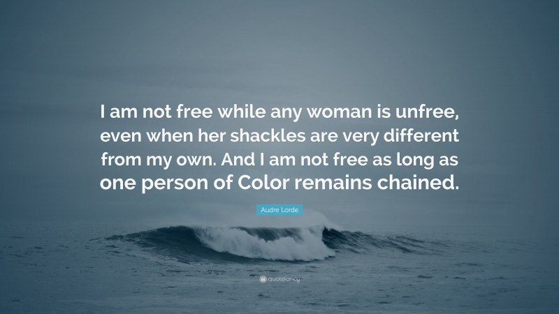 Audre Lorde Quote: “I am not free while any woman is unfree, even when her shackles are very different from my own. And I am not free as long as one person of Color remains chained.”